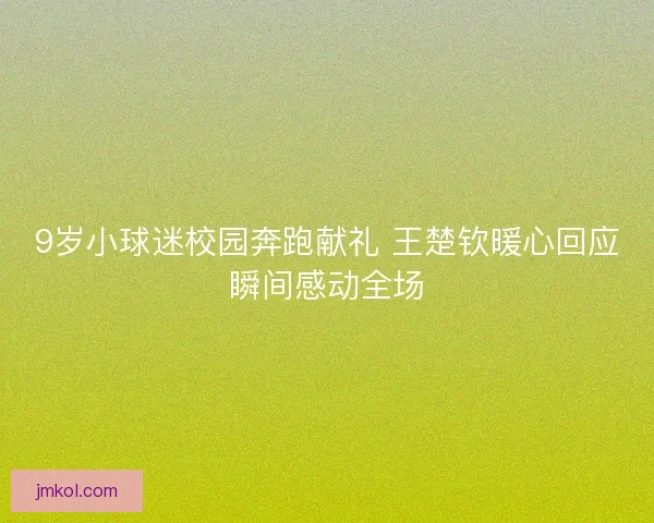 9岁小球迷校园奔跑献礼 王楚钦暖心回应瞬间感动全场