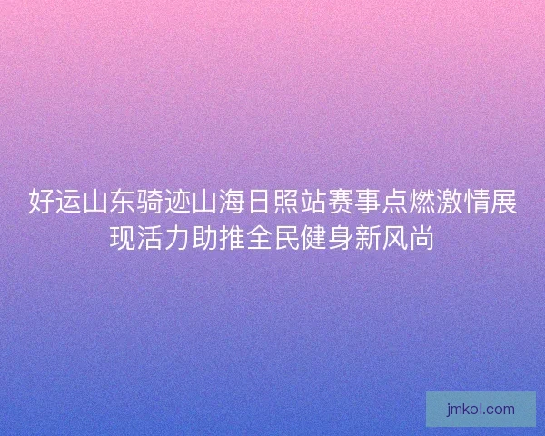 好运山东骑迹山海日照站赛事点燃激情展现活力助推全民健身新风尚